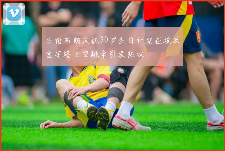 杰伦布朗庆祝30岁生日计划在埃及金字塔上空跳伞引发热议