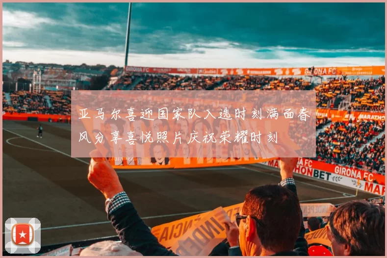 亚马尔喜迎国家队入选时刻满面春风分享喜悦照片庆祝荣耀时刻